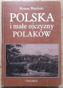 Roman Wapiński • Polska i małe ojczyzny Polaków. Z dziejów kształtowania się świadomości narodowej w XIX i XX wieku po wybuch II wojny światowej
