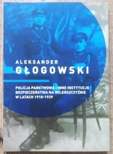 Aleksander Głogowski • Policja Państwowa i inne instytucje bezpieczeństwa na Wileńszczyźnie w latach 1918-1939