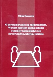 Michał Szczyszek • O porozumiewaniu się międzyludzkim. Wariant mówiony języka polskiej wspólnoty komunikatywnej: słowotwórstwo, leksyka, składnia