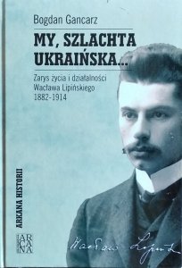 Bogdan Gancarz • My, szlachta ukraińska. Zarys życia i działalności Wacława Lipińskiego 1882-1914 