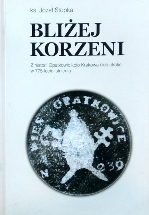 Józef Stopka • Bliżej Korzeni. Z historii Opatkowic koło Krakowa i ich okolic w 775-lecie istnienia