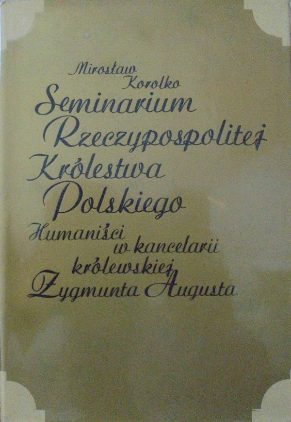 Mirosław Korolko • Seminarium Rzeczypospolitej Królestwa Polskiego. Humaniści w kancelarii królewskiej Zygmunta Augusta