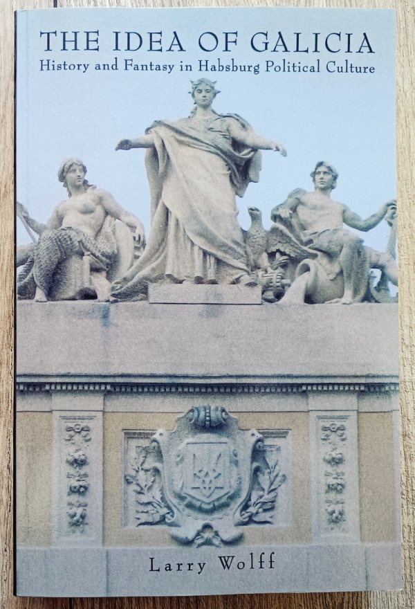 Larry Wolff The Idea of Galicia. History and Fantasy in Habsburg Political Culture
