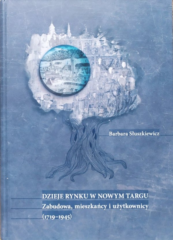 Barbara Słuszkiewicz Dzieje Rynku w Nowym Targu. Zabudowa, mieszkańcy i użytkownicy 1719-1945