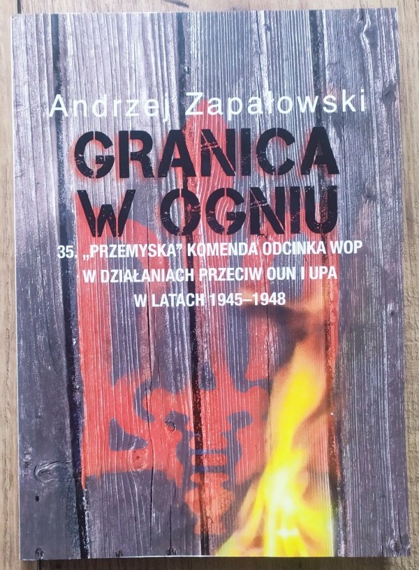 Andrzej Zapałowski Granica w ogniu. 35 &quot;Przemyska&quot; Komenda Odcinka WOP w działaniach przeciw OUN i UPA w latach 1945-1948