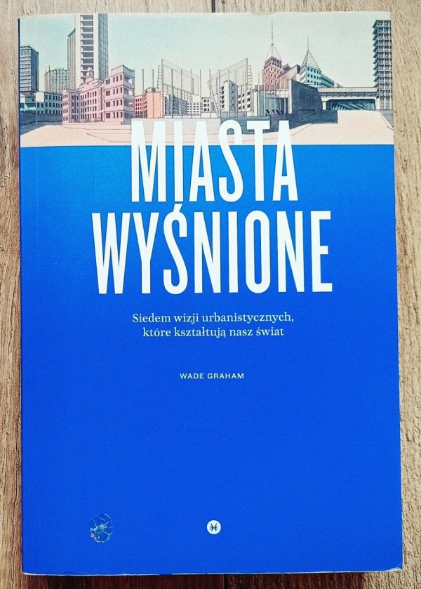 Wade Graham Miasta wyśnione. Siedem wizji urbanistycznych, które kształtują nasz świat