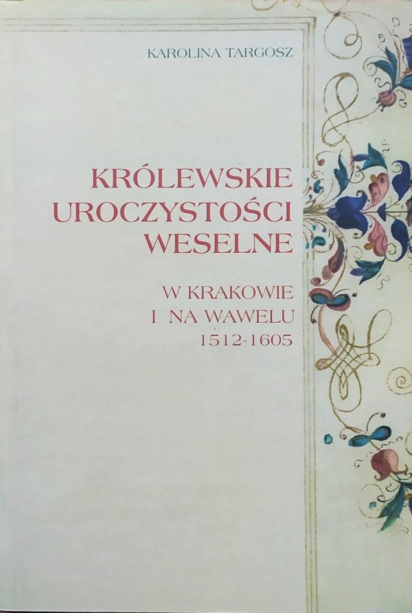 Karolina Targosz Królewskie uroczystości weselne w Krakowie i na Wawelu 1512-1605