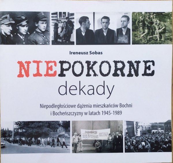 Ireneusz Sobas Niepokorne dekady. Niepodległościowe dążenia mieszkańców Bochni i Bocheńszczyzny w latach 1945-1989