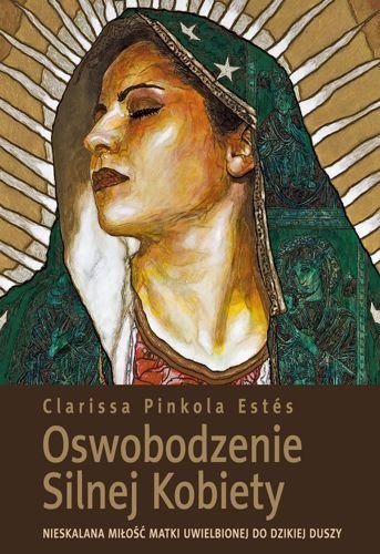 Oswobodzenie Silnej Kobiety. Nieskalana miłość Matki Uwielbionej do dzikiej duszy, Clarissa Pinkola Estes