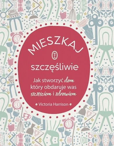 Mieszkaj szczęśliwie. Jak stworzyć dom, który obdaruje was zdrowiem i szczęściem, Victoria Harrison