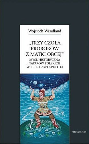Trzy czoła proroków z matki obcej. Myśl historyczna tatarów polskich w II Rzeczypospolitej, Wojciech Wendland