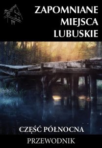 Zapomniane miejsca Lubuskie Część północna Przewodnik